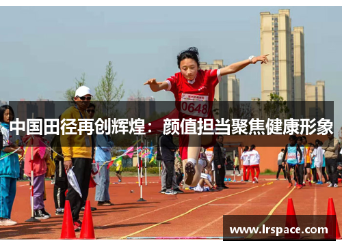 中国田径再创辉煌:颜值担当聚焦健康形象