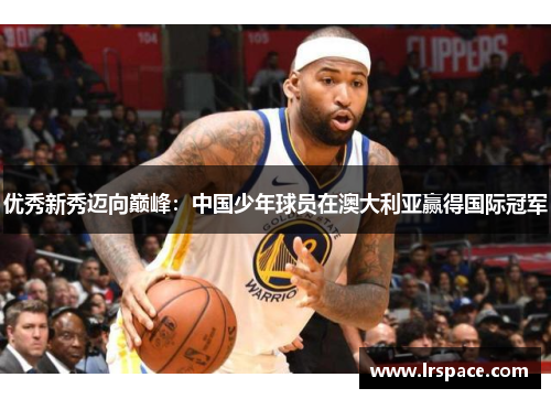 优秀新秀迈向巅峰:中国少年球员在澳大利亚赢得国际冠军